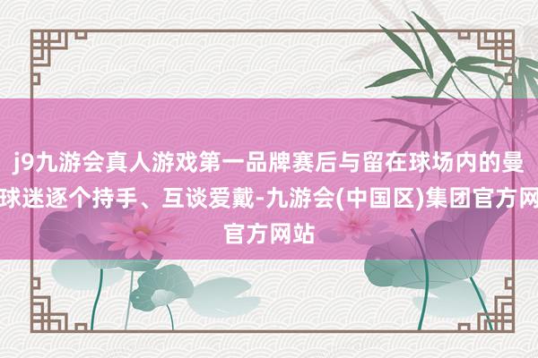 j9九游会真人游戏第一品牌赛后与留在球场内的曼联球迷逐个持手、互谈爱戴-九游会(中国区)集团官方网站