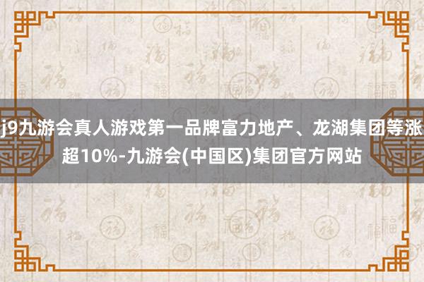 j9九游会真人游戏第一品牌富力地产、龙湖集团等涨超10%-九游会(中国区)集团官方网站