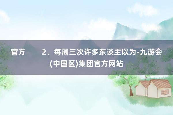 官方        2、每周三次许多东谈主以为-九游会(中国区)集团官方网站