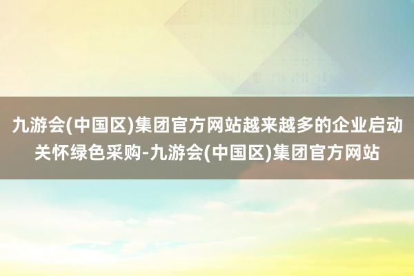 九游会(中国区)集团官方网站越来越多的企业启动关怀绿色采购-九游会(中国区)集团官方网站