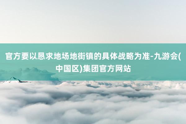 官方要以恳求地场地街镇的具体战略为准-九游会(中国区)集团官方网站