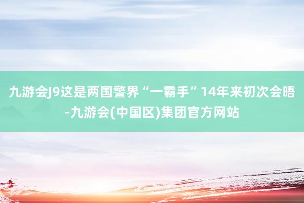 九游会J9这是两国警界“一霸手”14年来初次会晤-九游会(中国区)集团官方网站