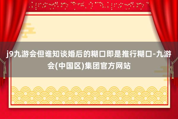 j9九游会但谁知谈婚后的糊口即是推行糊口-九游会(中国区)集团官方网站