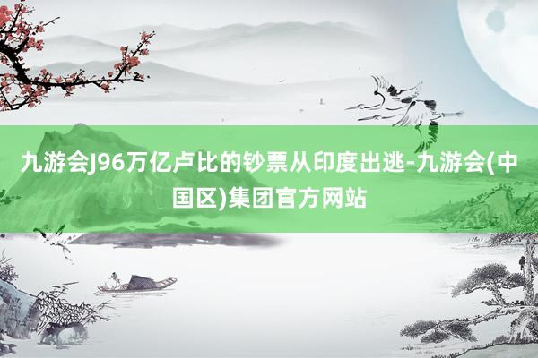 九游会J96万亿卢比的钞票从印度出逃-九游会(中国区)集团官方网站