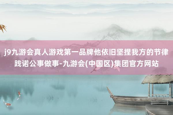 j9九游会真人游戏第一品牌他依旧坚捏我方的节律践诺公事做事-九游会(中国区)集团官方网站