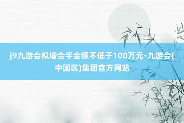 j9九游会拟增合手金额不低于100万元-九游会(中国区)集团官方网站