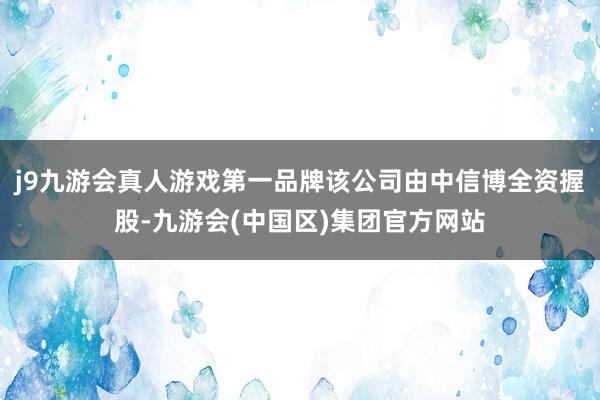 j9九游会真人游戏第一品牌该公司由中信博全资握股-九游会(中国区)集团官方网站