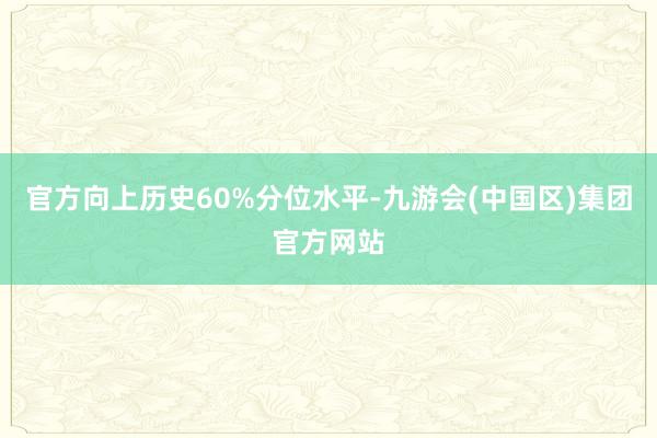 官方向上历史60%分位水平-九游会(中国区)集团官方网站