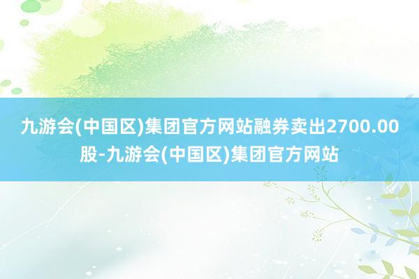 九游会(中国区)集团官方网站融券卖出2700.00股-九游会(中国区)集团官方网站