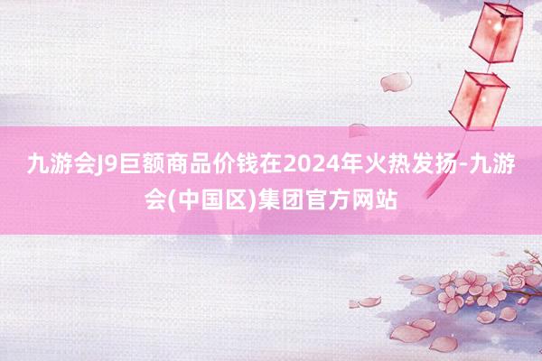 九游会J9巨额商品价钱在2024年火热发扬-九游会(中国区)集团官方网站