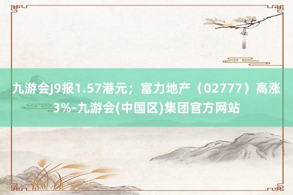 九游会J9报1.57港元；富力地产（02777）高涨3%-九游会(中国区)集团官方网站