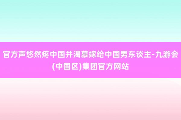 官方声悠然疼中国并渴慕嫁给中国男东谈主-九游会(中国区)集团官方网站