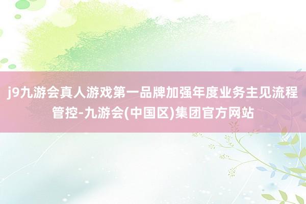 j9九游会真人游戏第一品牌加强年度业务主见流程管控-九游会(中国区)集团官方网站