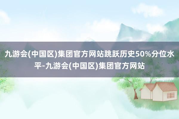 九游会(中国区)集团官方网站跳跃历史50%分位水平-九游会(中国区)集团官方网站