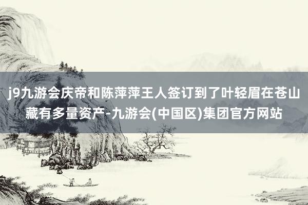 j9九游会庆帝和陈萍萍王人签订到了叶轻眉在苍山藏有多量资产-九游会(中国区)集团官方网站