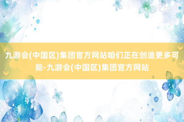 九游会(中国区)集团官方网站咱们正在创造更多可能-九游会(中国区)集团官方网站