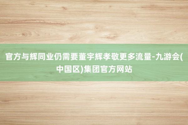 官方与辉同业仍需要董宇辉孝敬更多流量-九游会(中国区)集团官方网站