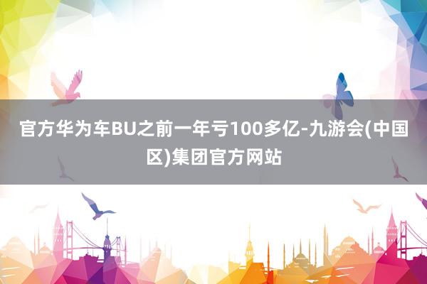 官方华为车BU之前一年亏100多亿-九游会(中国区)集团官方网站