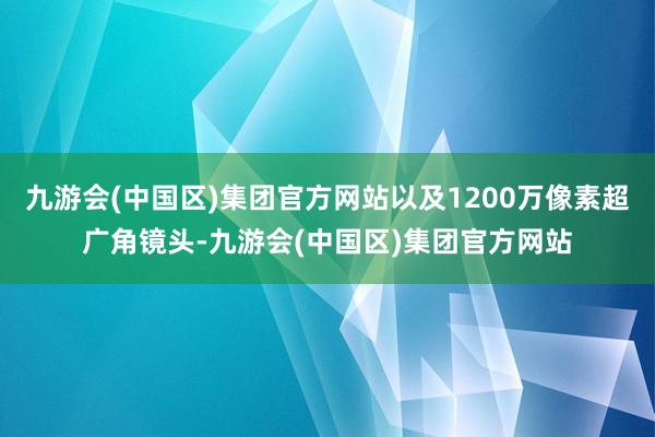 九游会(中国区)集团官方网站以及1200万像素超广角镜头-九游会(中国区)集团官方网站