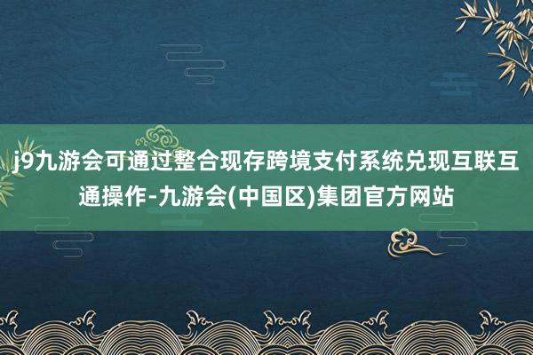 j9九游会可通过整合现存跨境支付系统兑现互联互通操作-九游会(中国区)集团官方网站