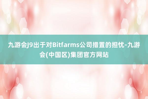 九游会J9出于对Bitfarms公司措置的担忧-九游会(中国区)集团官方网站