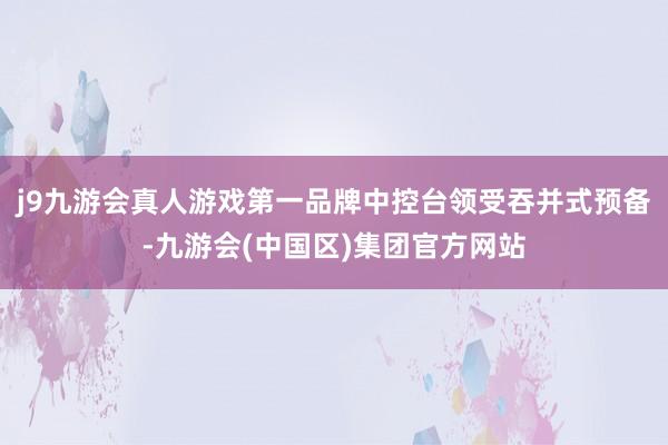 j9九游会真人游戏第一品牌中控台领受吞并式预备-九游会(中国区)集团官方网站