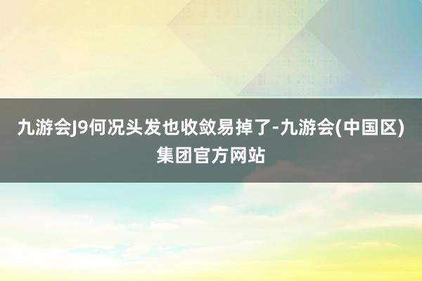 九游会J9何况头发也收敛易掉了-九游会(中国区)集团官方网站