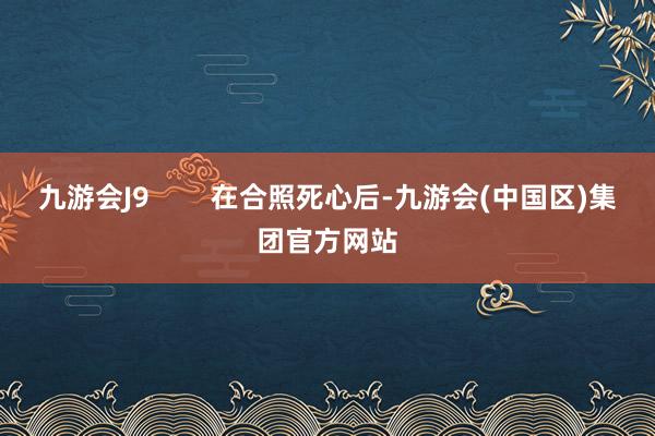 九游会J9        在合照死心后-九游会(中国区)集团官方网站