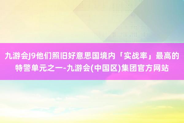 九游会J9他们照旧好意思国境内「实战率」最高的特警单元之一-九游会(中国区)集团官方网站