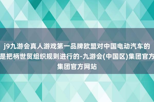 j9九游会真人游戏第一品牌欧盟对中国电动汽车的拜谒是把柄世贸组织规则进行的-九游会(中国区)集团官方网站