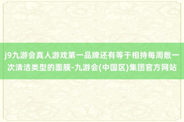 j9九游会真人游戏第一品牌还有等于相持每周敷一次清洁类型的面膜-九游会(中国区)集团官方网站