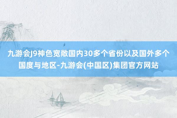 九游会J9神色宽敞国内30多个省份以及国外多个国度与地区-九游会(中国区)集团官方网站