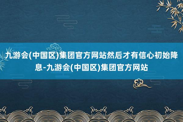 九游会(中国区)集团官方网站然后才有信心初始降息-九游会(中国区)集团官方网站