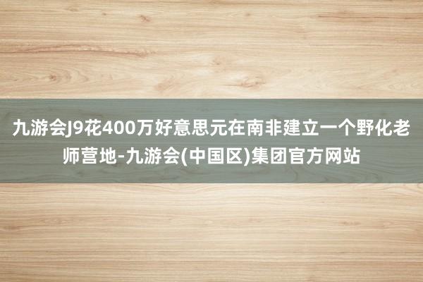 九游会J9花400万好意思元在南非建立一个野化老师营地-九游会(中国区)集团官方网站