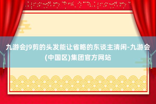 九游会J9剪的头发能让省略的东谈主清闲-九游会(中国区)集团官方网站