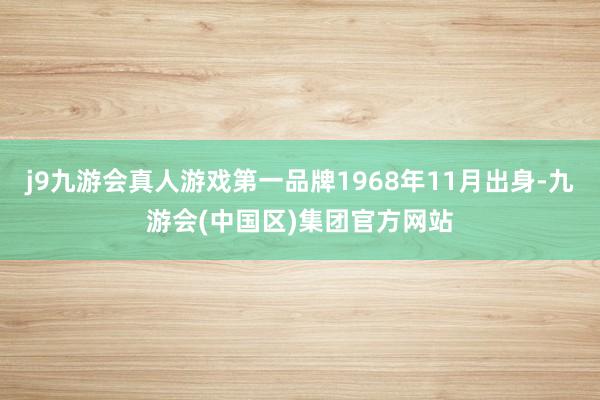 j9九游会真人游戏第一品牌1968年11月出身-九游会(中国区)集团官方网站