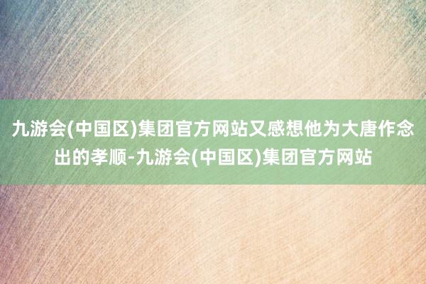 九游会(中国区)集团官方网站又感想他为大唐作念出的孝顺-九游会(中国区)集团官方网站