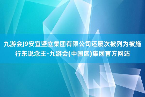 九游会J9安宜竖立集团有限公司还屡次被列为被施行东说念主-九游会(中国区)集团官方网站