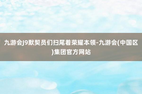 九游会J9默契员们扫尾着荣耀本领-九游会(中国区)集团官方网站