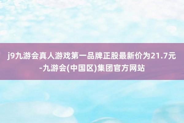 j9九游会真人游戏第一品牌正股最新价为21.7元-九游会(中国区)集团官方网站