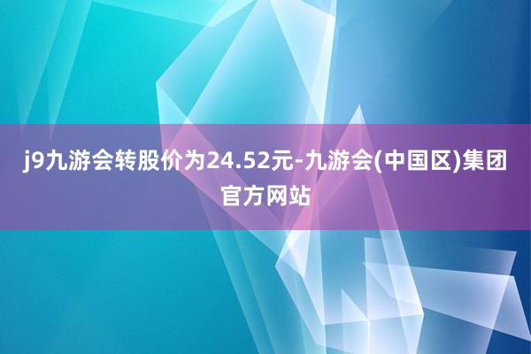 j9九游会转股价为24.52元-九游会(中国区)集团官方网站