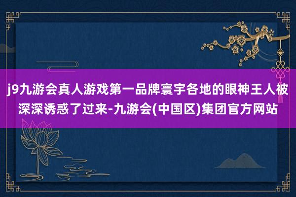 j9九游会真人游戏第一品牌寰宇各地的眼神王人被深深诱惑了过来-九游会(中国区)集团官方网站