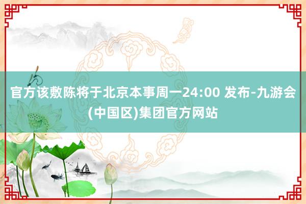 官方该敷陈将于北京本事周一24:00 发布-九游会(中国区)集团官方网站