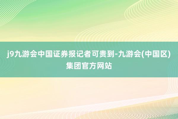 j9九游会中国证券报记者可贵到-九游会(中国区)集团官方网站