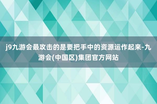 j9九游会最攻击的是要把手中的资源运作起来-九游会(中国区)集团官方网站