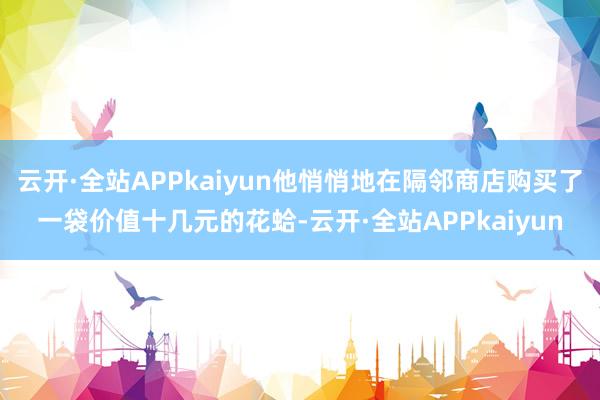 云开·全站APPkaiyun他悄悄地在隔邻商店购买了一袋价值十几元的花蛤-云开·全站APPkaiyun