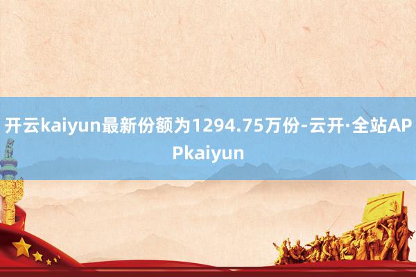 开云kaiyun最新份额为1294.75万份-云开·全站APPkaiyun