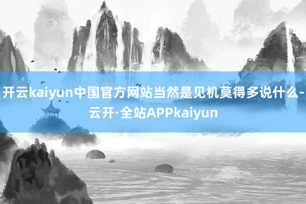 开云kaiyun中国官方网站当然是见机莫得多说什么-云开·全站APPkaiyun