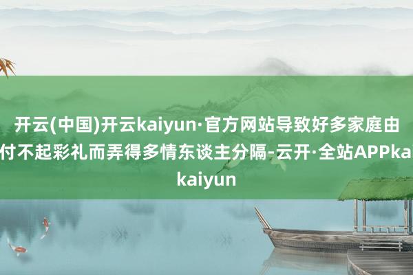 开云(中国)开云kaiyun·官方网站导致好多家庭由于支付不起彩礼而弄得多情东谈主分隔-云开·全站APPkaiyun