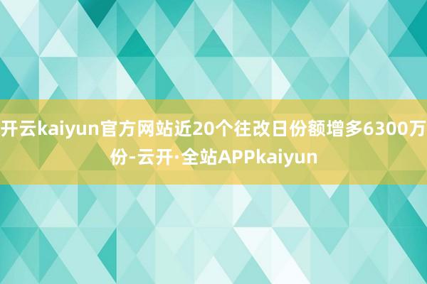 开云kaiyun官方网站近20个往改日份额增多6300万份-云开·全站APPkaiyun